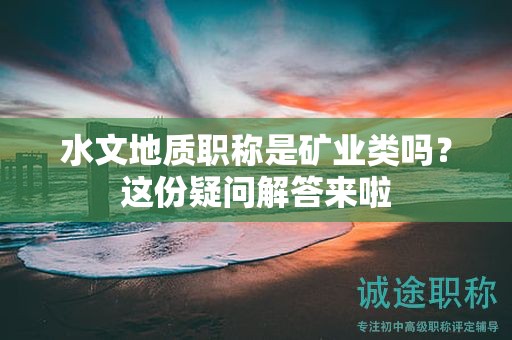 水文地質職稱是礦業(yè)類嗎？這份疑問解答來啦