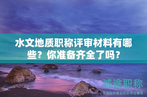 水文地質職稱評審材料有哪些？你準備齊全了嗎？