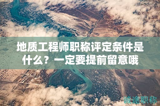 地質(zhì)工程師職稱評定條件是什么？一定要提前留意哦