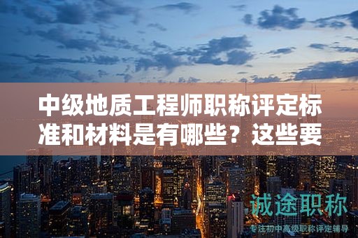 中級(jí)地質(zhì)工程師職稱評(píng)定標(biāo)準(zhǔn)和材料是有哪些？這些要清楚