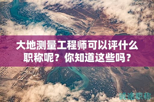 大地測量工程師可以評什么職稱呢？你知道這些嗎？