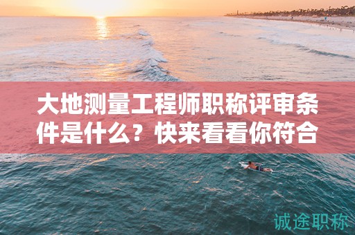 大地測量工程師職稱評審條件是什么？快來看看你符合了嗎？