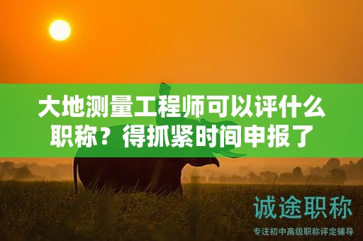 大地測量工程師可以評什么職稱？得抓緊時間申報了