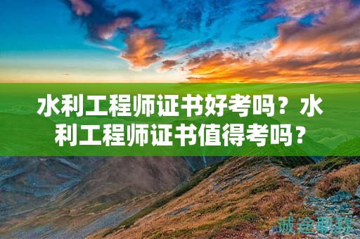 水利工程師證書好考嗎？水利工程師證書值得考嗎？
