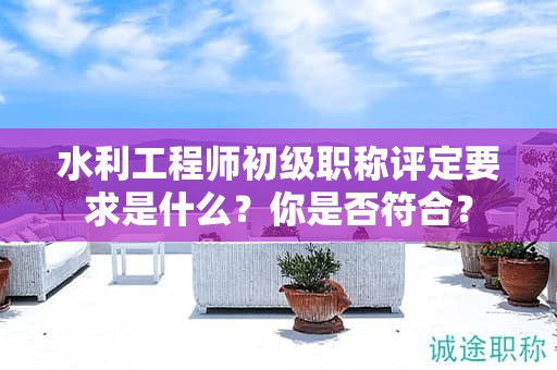 水利工程師初級職稱評定要求是什么？你是否符合？