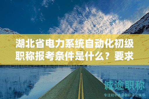 湖北省電力系統(tǒng)自動(dòng)化初級(jí)職稱報(bào)考條件是什么？要求有哪些？