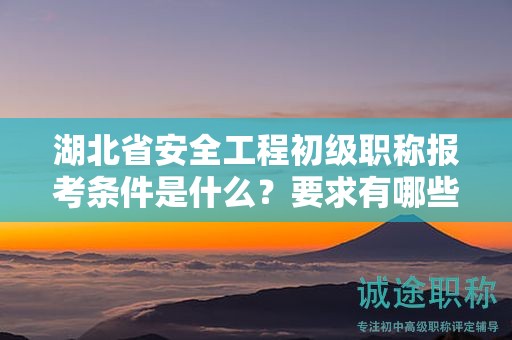 湖北省安全工程初級職稱報考條件是什么？要求有哪些？