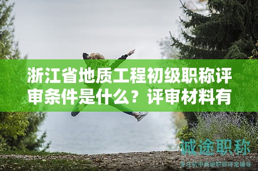 浙江省地質(zhì)工程初級(jí)職稱評(píng)審條件是什么？評(píng)審材料有哪些？
