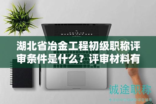 湖北省冶金工程初級職稱評審條件是什么？評審材料有哪些？