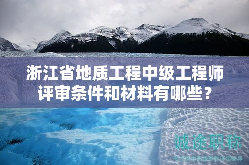 浙江省地質(zhì)工程中級(jí)工程師評(píng)審條件和材料有哪些？