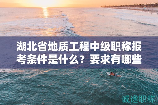 湖北省地質(zhì)工程中級職稱報考條件是什么？要求有哪些？