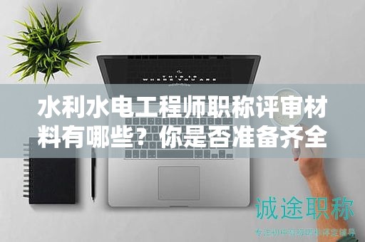水利水電工程師職稱評審材料有哪些？你是否準備齊全了？