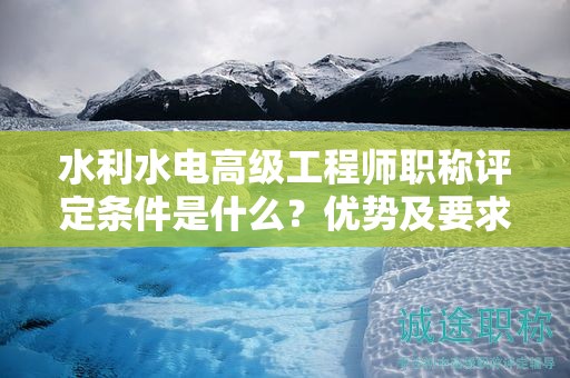 水利水電高級工程師職稱評定條件是什么？優(yōu)勢及要求來了