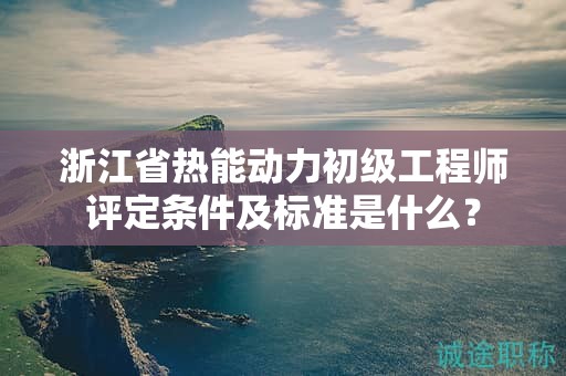 浙江省熱能動力初級工程師評定條件及標準是什么？