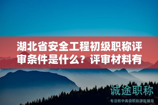 湖北省安全工程初級職稱評審條件是什么？評審材料有哪些？