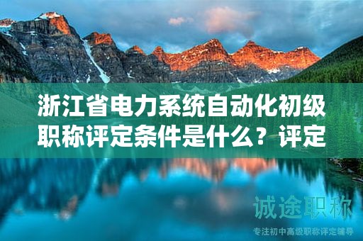 浙江省電力系統(tǒng)自動化初級職稱評定條件是什么？評定標(biāo)準(zhǔn)是什么？