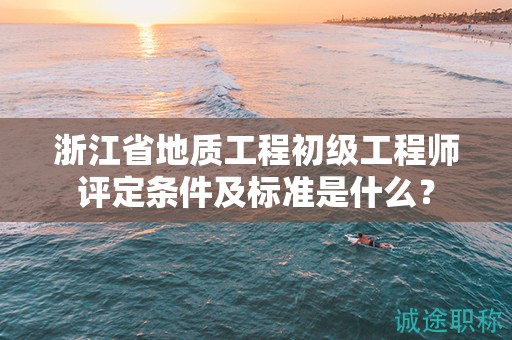 浙江省地質(zhì)工程初級工程師評定條件及標準是什么？