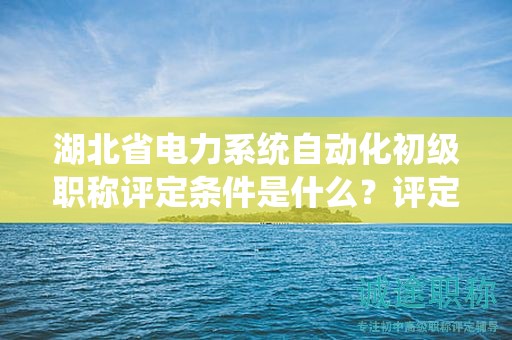 湖北省電力系統(tǒng)自動化初級職稱評定條件是什么？評定標準是什么？