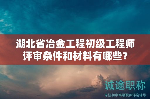 湖北省冶金工程初級工程師評審條件和材料有哪些？