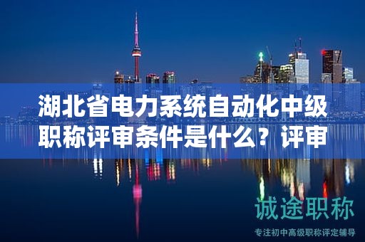 湖北省電力系統(tǒng)自動化中級職稱評審條件是什么？評審材料有哪些？