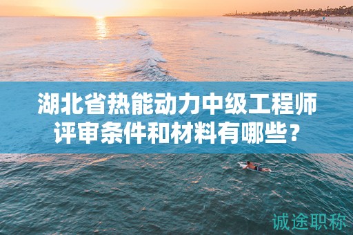湖北省熱能動(dòng)力中級(jí)工程師評(píng)審條件和材料有哪些？