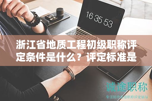 浙江省地質(zhì)工程初級(jí)職稱評(píng)定條件是什么？評(píng)定標(biāo)準(zhǔn)是什么？