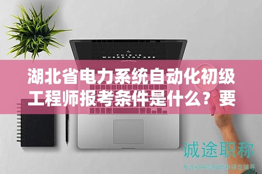 湖北省電力系統(tǒng)自動化初級工程師報考條件是什么？要求有哪些？