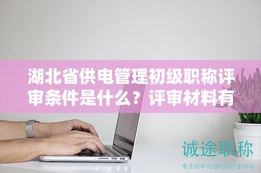 湖北省供電管理初級職稱評審條件是什么？評審材料有哪些？