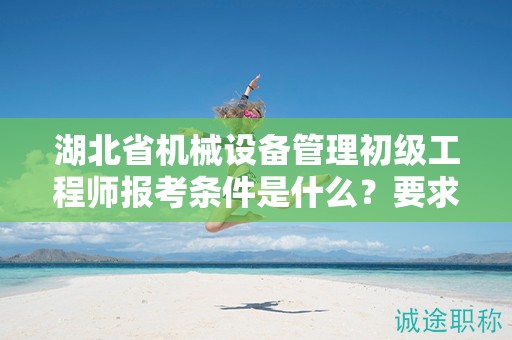 湖北省機械設(shè)備管理初級工程師報考條件是什么？要求有哪些？