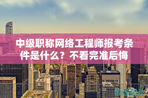 中級職稱網(wǎng)絡(luò)工程師報考條件是什么？不看完準(zhǔn)后悔