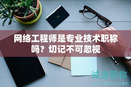 網(wǎng)絡(luò)工程師是專業(yè)技術(shù)職稱嗎？切記不可忽視