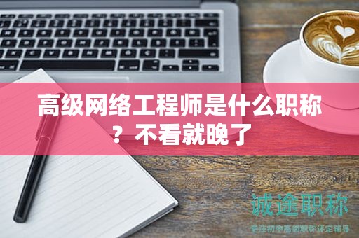 高級網(wǎng)絡工程師是什么職稱？不看就晚了