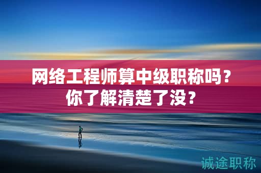 網(wǎng)絡(luò)工程師算中級(jí)職稱嗎？你了解清楚了沒(méi)？