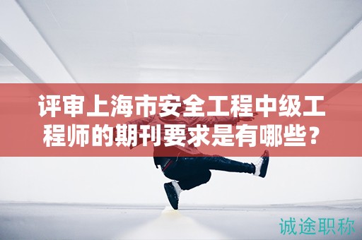 評審上海市安全工程中級工程師的期刊要求是有哪些？