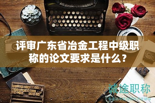 評(píng)審廣東省冶金工程中級(jí)職稱的論文要求是什么？
