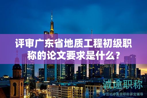 評(píng)審廣東省地質(zhì)工程初級(jí)職稱的論文要求是什么？