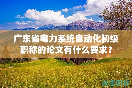 廣東省電力系統(tǒng)自動(dòng)化初級(jí)職稱的論文有什么要求？
