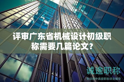 評(píng)審廣東省機(jī)械設(shè)計(jì)初級(jí)職稱需要幾篇論文？