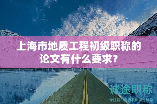 上海市地質(zhì)工程初級(jí)職稱的論文有什么要求？