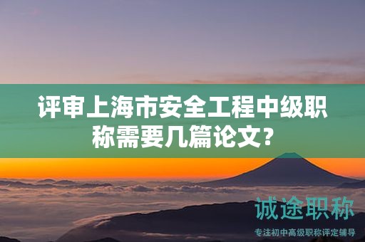 評(píng)審上海市安全工程中級(jí)職稱需要幾篇論文？