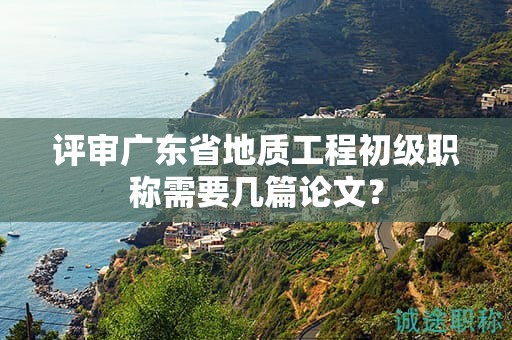 評(píng)審廣東省地質(zhì)工程初級(jí)職稱需要幾篇論文？
