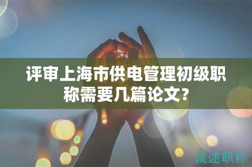 評審上海市供電管理初級職稱需要幾篇論文？