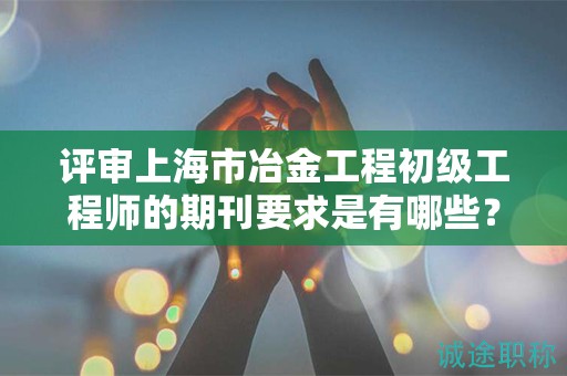 評審上海市冶金工程初級工程師的期刊要求是有哪些？