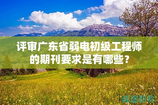 評審廣東省弱電初級工程師的期刊要求是有哪些？