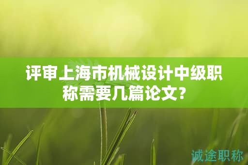 評(píng)審上海市機(jī)械設(shè)計(jì)中級(jí)職稱需要幾篇論文？