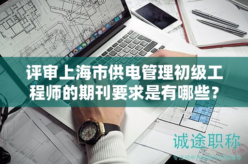 評審上海市供電管理初級工程師的期刊要求是有哪些？