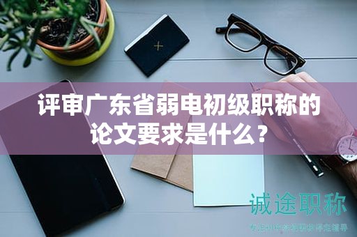 評審廣東省弱電初級職稱的論文要求是什么？