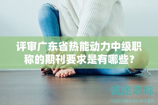 評審廣東省熱能動力中級職稱的期刊要求是有哪些？