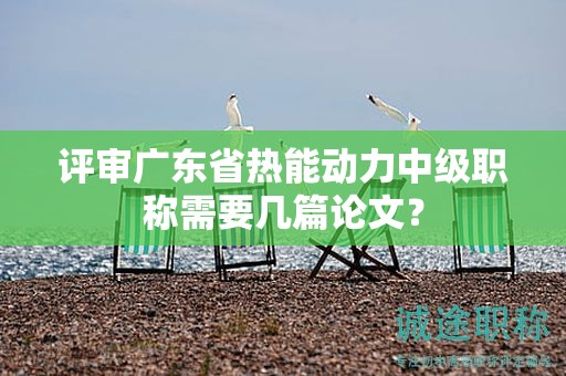 評審廣東省熱能動(dòng)力中級職稱需要幾篇論文？