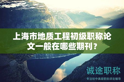 上海市地質(zhì)工程初級職稱論文一般在哪些期刊？